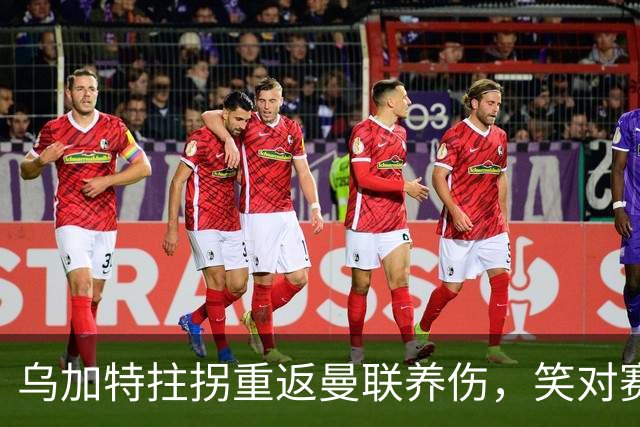 乌加特拄拐重返曼联养伤，笑对赛季报销！中场小妖或120万加盟卡里克旧主