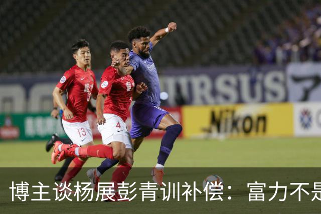 博主谈杨展彭青训补偿：富力不是足协注册会员单位，条规不适用